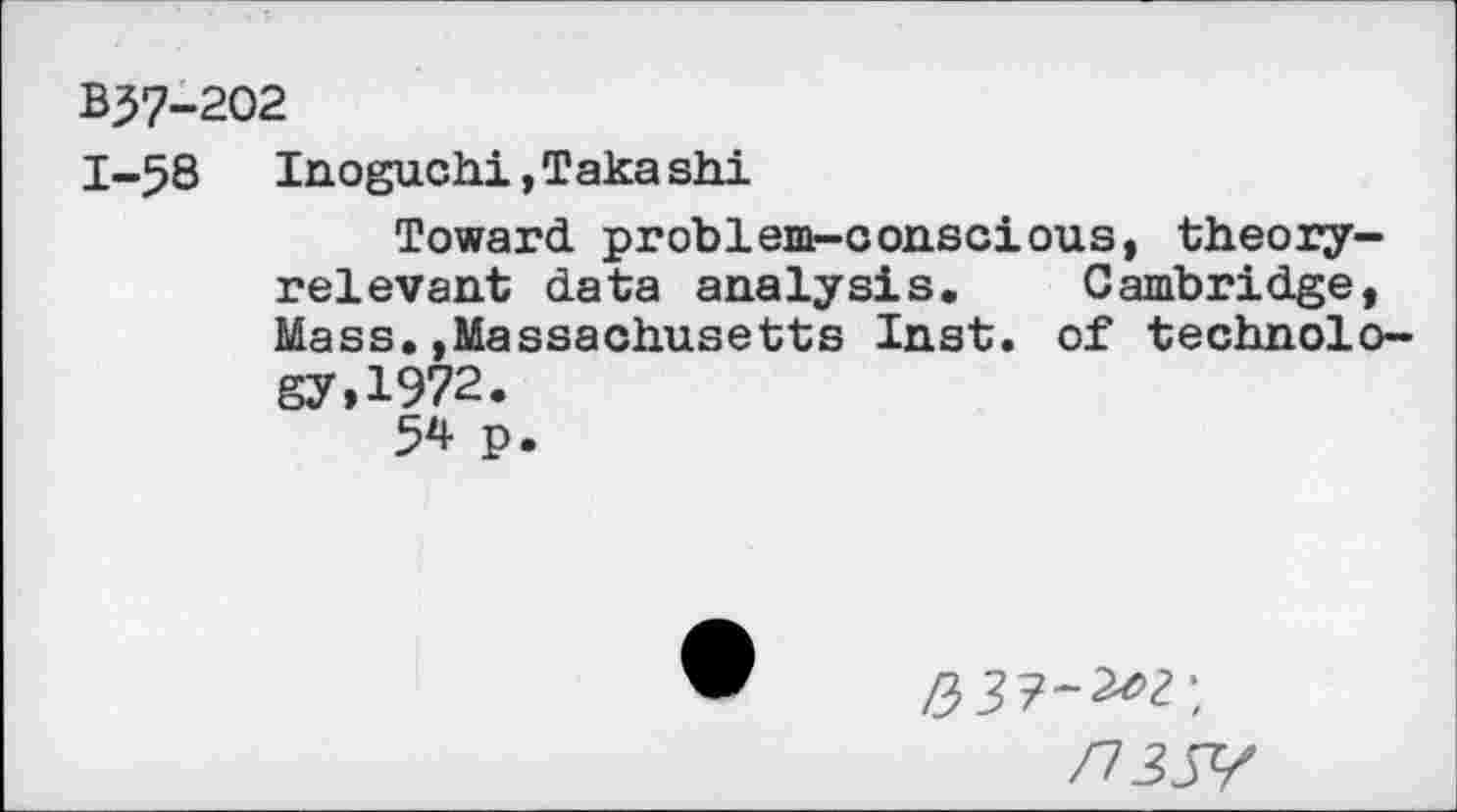 ﻿B37-202
1-58 Inoguchi, Taka shi
Toward problem-conscious, theoryrelevant data analysis. Cambridge, Mass.»Massachusetts Inst, of technology, 1972.
54 p.
/73JY